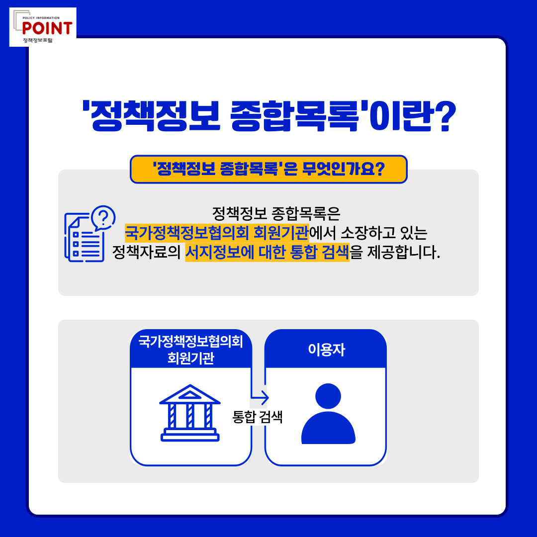 policy information POINT.'정책정보 종합목록'이란?'.'정책정보 종합목록'은 무엇인가요?.정책정보 종합목록은 국가정책정보협의회 회원기관에서 소장하고 있는 정책자료의 서지정보에 대한 통합 검색을 제공합니다.국가정책정보협의회 회원기관 통합검색 이용자.