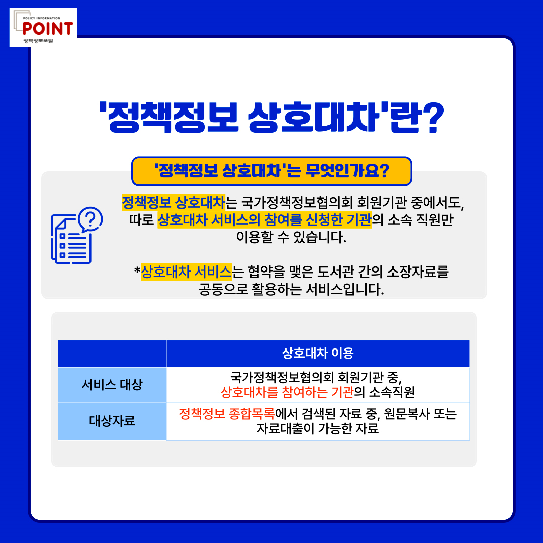 policy information POINT.'정책정보 상호대차'란?.'정책정보 상호대차'는 무엇인가요?. 정책정보 상호대차는 국가정책정보협의회 회원기관 중에서도, 따로 상호대차 서비스의 참여를 신청한 기관의 소속직원만 이용할 수 있습니다. 
	                                                                                                       *상호대차 서비스는 협약을 맺은 도서관 간의 소장자료를 공동으로 활용하는 서비스입니다. 상호대차 이용.서비스 대상.국가정책정보협의회 회원가관 중, 상호대차를 참여하는 기관의 소속직원.대상자료.정책정보 종합목록에서 검색된 자료 중, 원문복사 또는 자료대출이 가능한 자료.